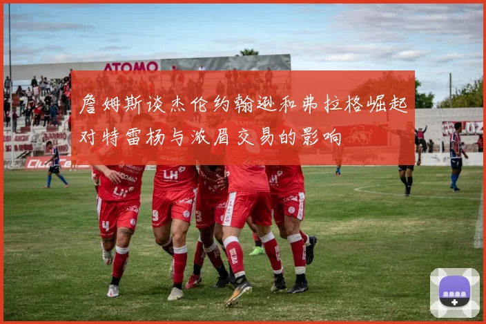 詹姆斯谈杰伦约翰逊和弗拉格崛起对特雷杨与浓眉交易的影响