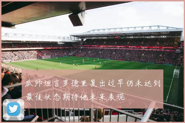 瓜帅坦言罗德里复出过早仍未达到最佳状态期待他未来表现