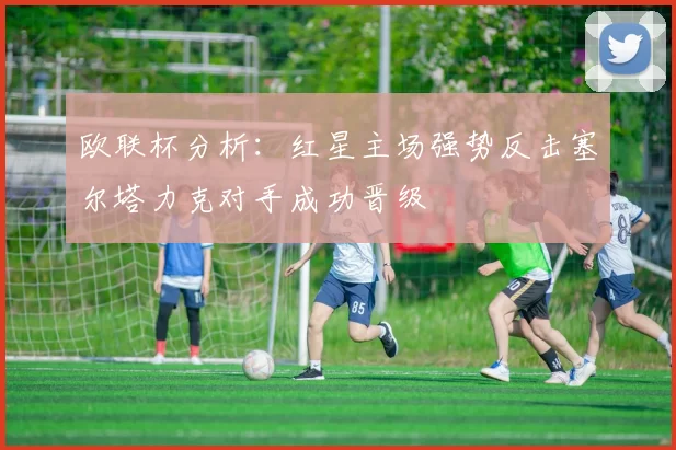 欧联杯分析：红星主场强势反击塞尔塔力克对手成功晋级