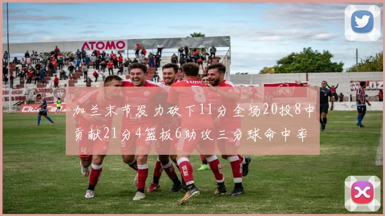 加兰末节发力砍下11分全场20投8中贡献21分4篮板6助攻三分球命中率高达375