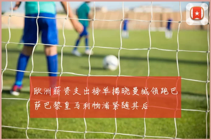 欧洲薪资支出榜单揭晓曼城领跑巴萨巴黎皇马利物浦紧随其后