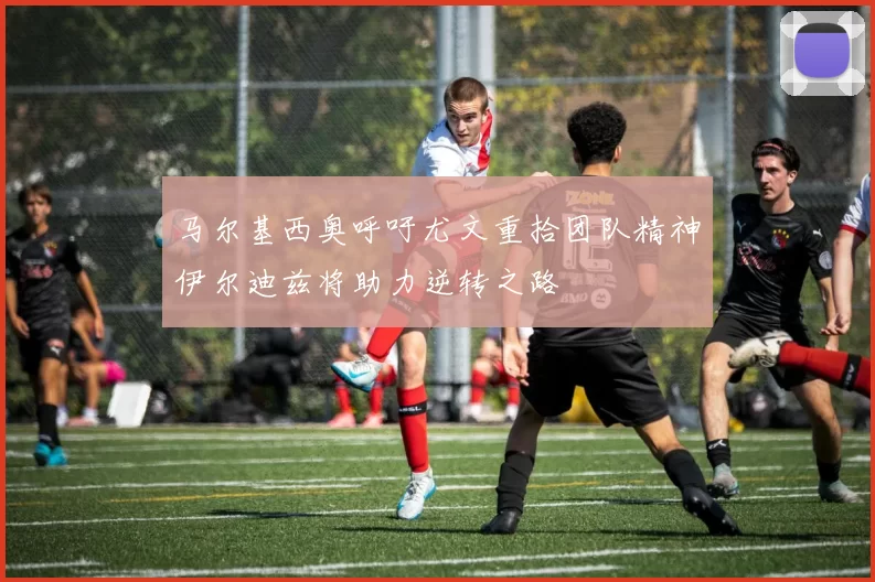 马尔基西奥呼吁尤文重拾团队精神伊尔迪兹将助力逆转之路