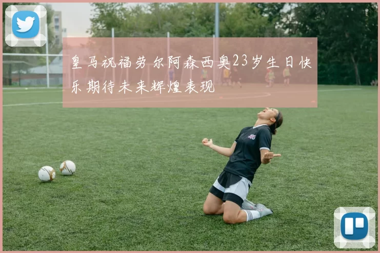 皇马祝福劳尔阿森西奥23岁生日快乐期待未来辉煌表现