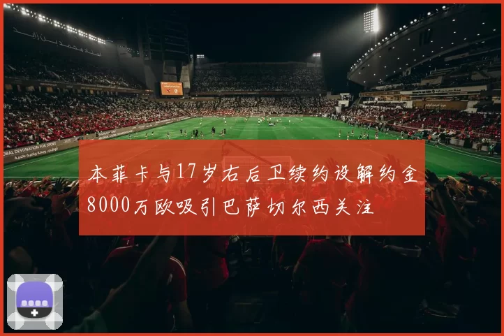 本菲卡与17岁右后卫续约设解约金8000万欧吸引巴萨切尔西关注