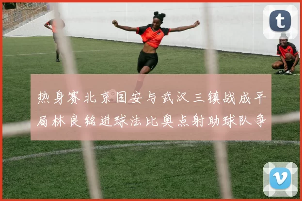 热身赛北京国安与武汉三镇战成平局林良铭进球法比奥点射助球队争平