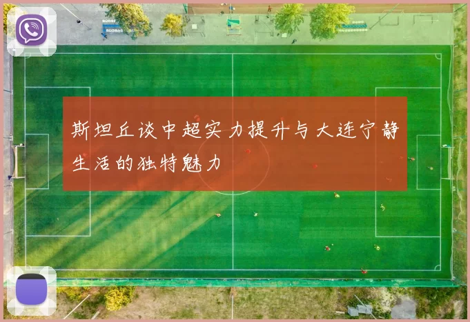 斯坦丘谈中超实力提升与大连宁静生活的独特魅力