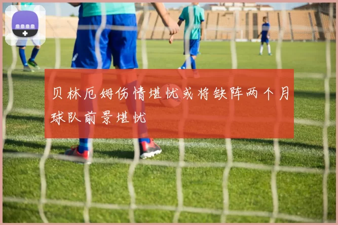 贝林厄姆伤情堪忧或将缺阵两个月球队前景堪忧