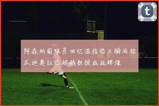 阿森纳前球员回忆温格怒火瞬间称瓜迪奥拉已超越教授成就辉煌