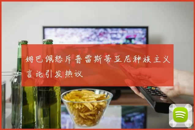 姆巴佩怒斥普雷斯蒂亚尼种族主义言论引发热议