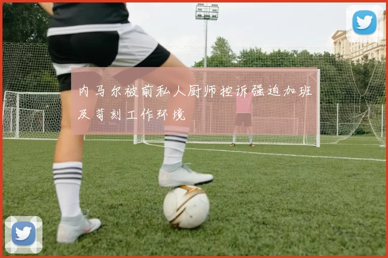 内马尔被前私人厨师控诉强迫加班及苛刻工作环境