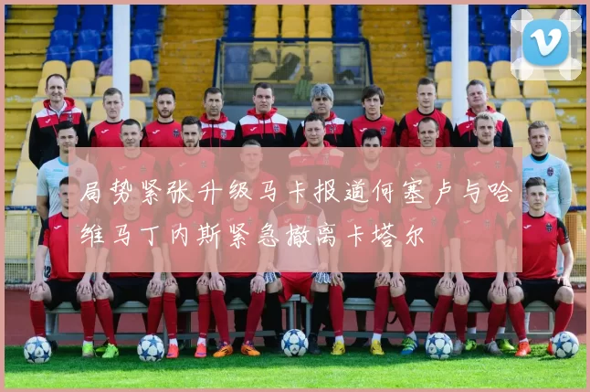 局势紧张升级马卡报道何塞卢与哈维马丁内斯紧急撤离卡塔尔