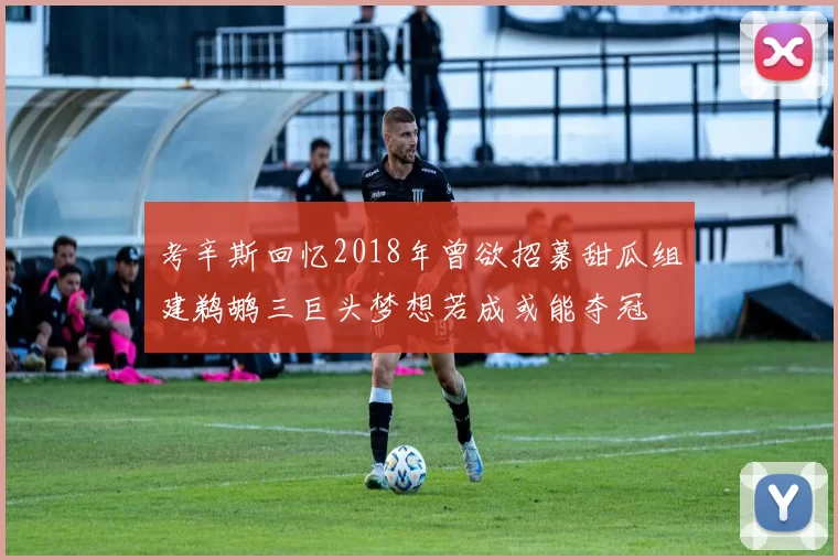 考辛斯回忆2018年曾欲招募甜瓜组建鹈鹕三巨头梦想若成或能夺冠
