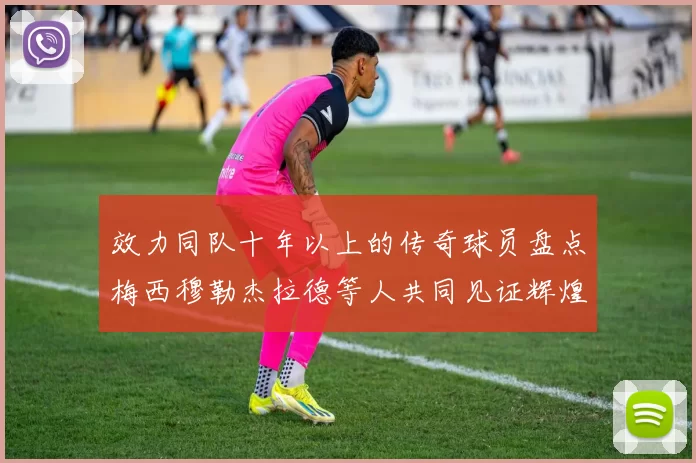 效力同队十年以上的传奇球员盘点梅西穆勒杰拉德等人共同见证辉煌岁月