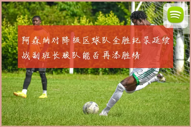 阿森纳对降级区球队全胜纪录延续战副班长狼队能否再添胜绩
