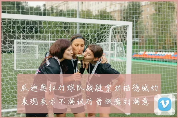 瓜迪奥拉对球队战胜索尔福德城的表现表示不满仅对晋级感到满意